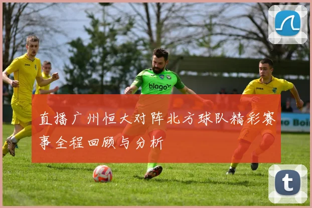 直播广州恒大对阵北方球队精彩赛事全程回顾与分析